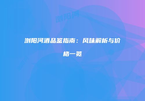 浏阳河酒品鉴指南：风味解析与价格一览