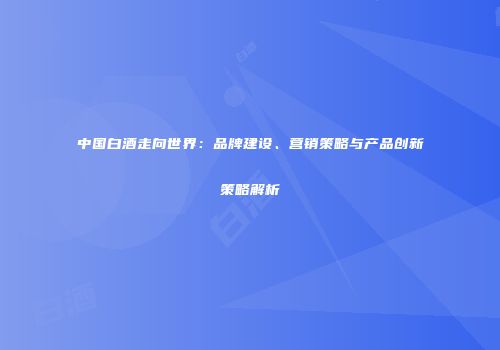 中国白酒走向世界：品牌建设、营销策略与产品创新策略解析
