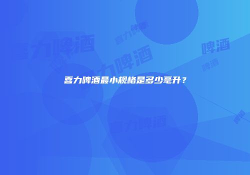 喜力啤酒最小规格是多少毫升？