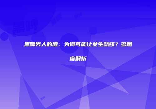 黑啤男人的酒：为何可能让女生愁嫁？多角度解析