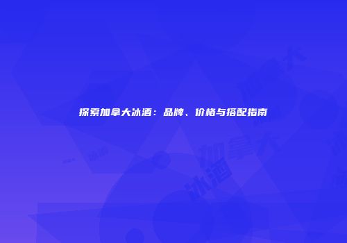 探索加拿大冰酒：品牌、价格与搭配指南