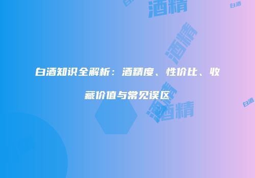 白酒知识全解析：酒精度、性价比、收藏价值与常见误区
