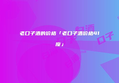 老口子酒的价格「老口子酒价格41度」