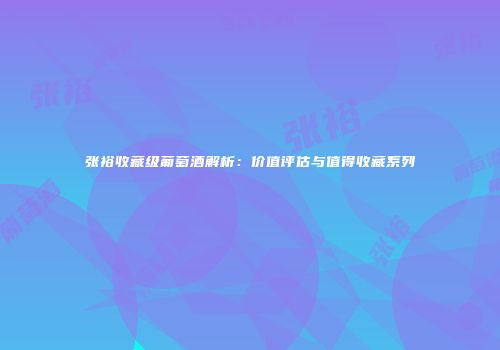 张裕收藏级葡萄酒解析：价值评估与值得收藏系列