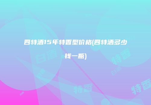 四特酒15年特香型价格(四特洒多少钱一瓶)