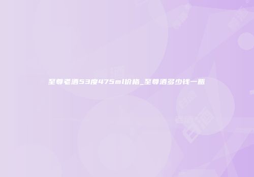至尊老酒53度475ml价格_至尊酒多少钱一瓶