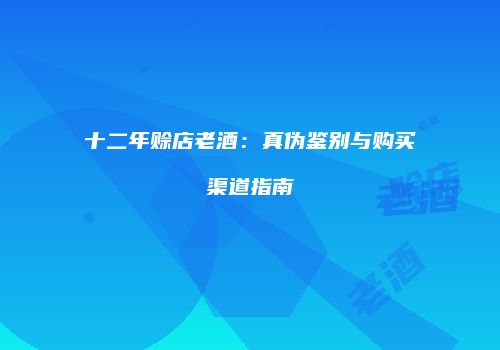 十二年赊店老酒：真伪鉴别与购买渠道指南