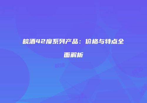 皖酒42度系列产品：价格与特点全面解析