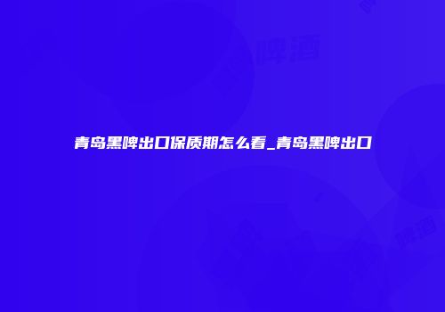 青岛黑啤出口保质期怎么看_青岛黑啤出口
