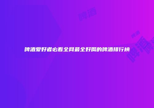啤酒爱好者必看全网最全好喝的啤酒排行榜