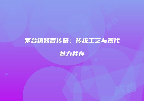 茅台镇酱香传奇：传统工艺与现代魅力并存