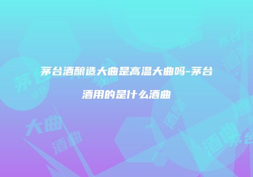 茅台酒酿造大曲是高温大曲吗-茅台酒用的是什么酒曲
