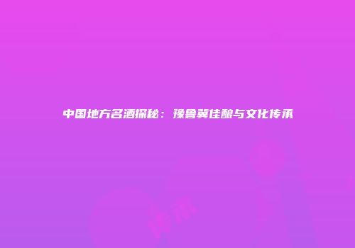 中国地方名酒探秘：豫鲁冀佳酿与文化传承