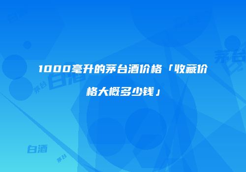 1000毫升的茅台酒价格「收藏价格大概多少钱」