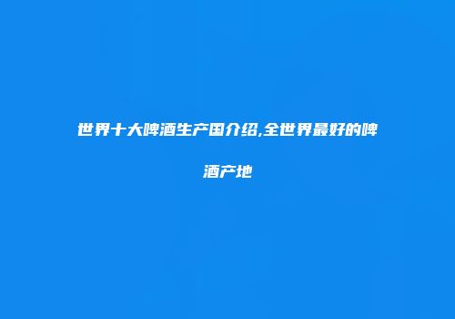 世界十大啤酒生产国介绍,全世界最好的啤酒产地