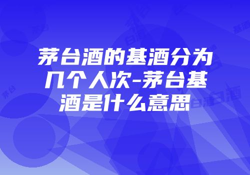 茅台酒的基酒分为几个人次-茅台基酒是什么意思