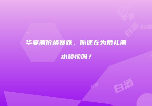 华宴酒价格暴跌，你还在为婚礼酒水烦恼吗？