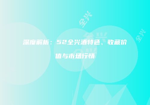 深度解析：52全兴酒特色、收藏价值与市场行情