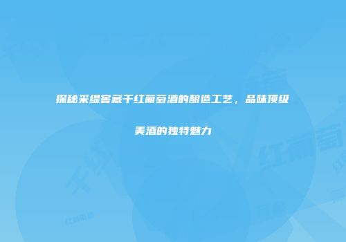探秘采缇窖藏干红葡萄酒的酿造工艺，品味顶级美酒的独特魅力