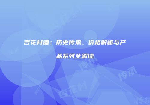 杏花村酒：历史传承、价格解析与产品系列全解读