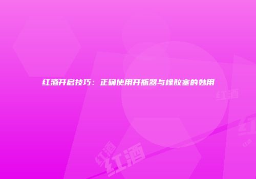 红酒开启技巧：正确使用开瓶器与橡胶塞的妙用