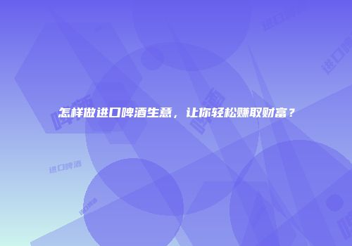 怎样做进口啤酒生意，让你轻松赚取财富？