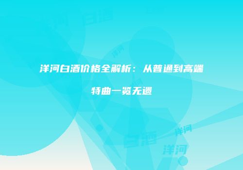 洋河白酒价格全解析：从普通到高端特曲一览无遗