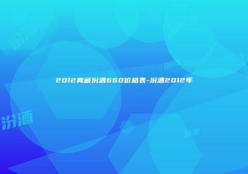 2012典藏汾酒660价格表-汾酒2012年