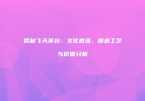 揭秘飞天茅台：文化底蕴、酿造工艺与价值分析