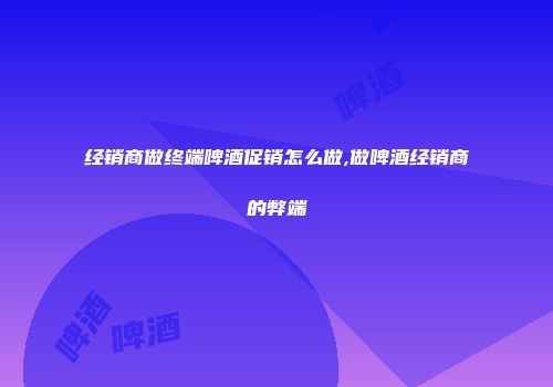 经销商做终端啤酒促销怎么做,做啤酒经销商的弊端