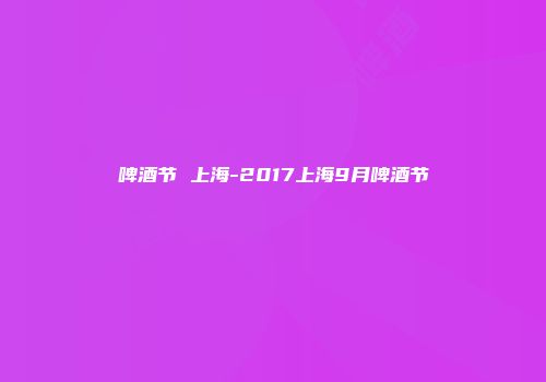 啤酒节 上海-2017上海9月啤酒节