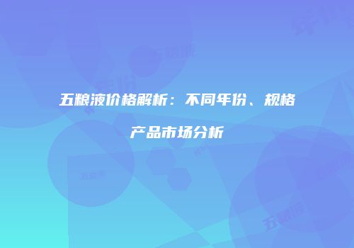 五粮液价格解析：不同年份、规格产品市场分析