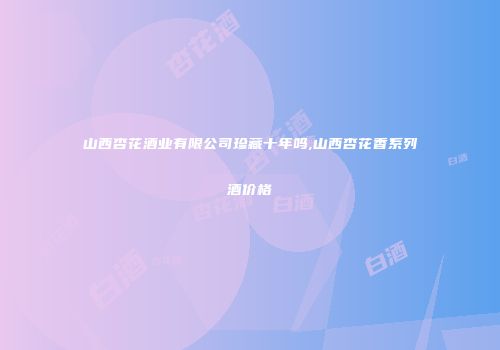 山西杏花酒业有限公司珍藏十年吗,山西杏花香系列酒价格