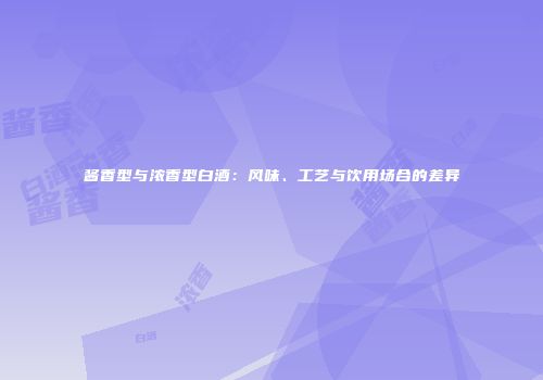 酱香型与浓香型白酒：风味、工艺与饮用场合的差异