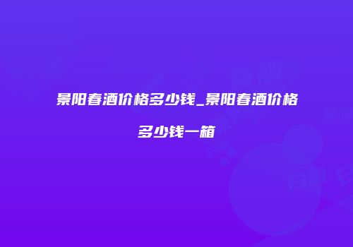 景阳春酒价格多少钱_景阳春酒价格多少钱一箱