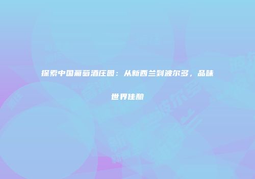 探索中国葡萄酒庄园：从新西兰到波尔多，品味世界佳酿