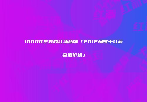 10000左右的红酒品牌「2012玛歌干红葡萄酒价格」