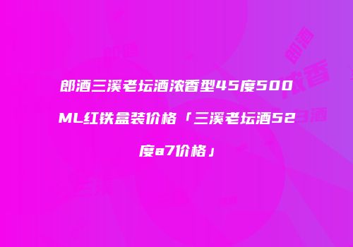 郎酒三溪老坛酒浓香型45度500ML红铁盒装价格「三溪老坛酒52度a7价格」