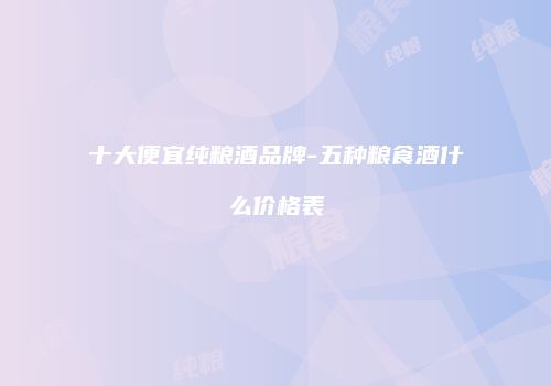十大便宜纯粮酒品牌-五种粮食酒什么价格表