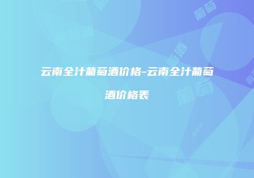 云南全汁葡萄酒价格-云南全汁葡萄酒价格表