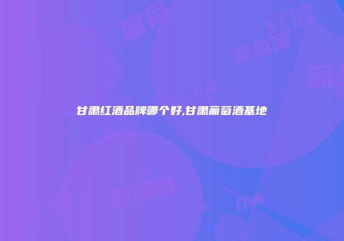 甘肃红酒品牌哪个好,甘肃葡萄酒基地