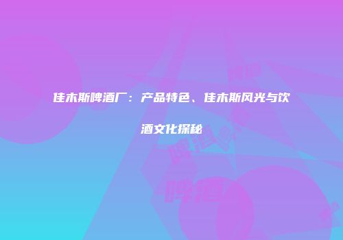佳木斯啤酒厂：产品特色、佳木斯风光与饮酒文化探秘