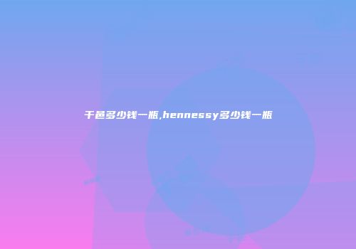干邑多少钱一瓶,hennessy多少钱一瓶