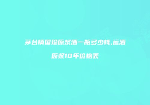 茅台镇国珍原浆酒一瓶多少钱,运酒原浆10年价格表