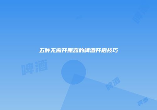 五种无需开瓶器的啤酒开启技巧