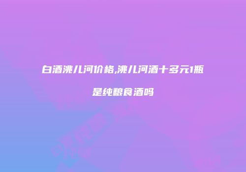白酒洮儿河价格,洮儿河酒十多元1瓶是纯粮食酒吗