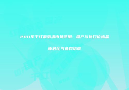 2011年干红葡萄酒市场评测：国产与进口价格品质对比与选购指南