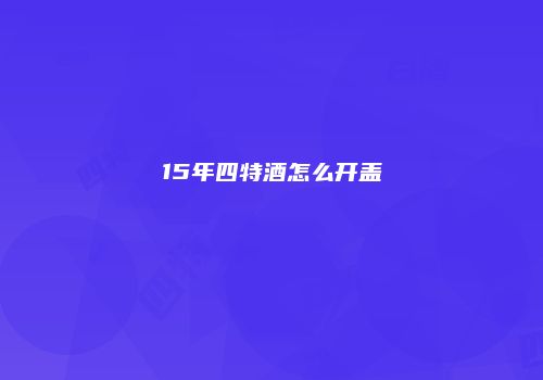 15年四特酒怎么开盖