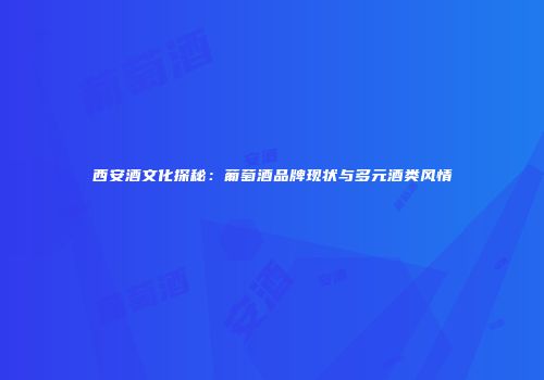 西安酒文化探秘：葡萄酒品牌现状与多元酒类风情