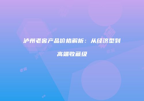 泸州老窖产品价格解析：从经济型到高端收藏级